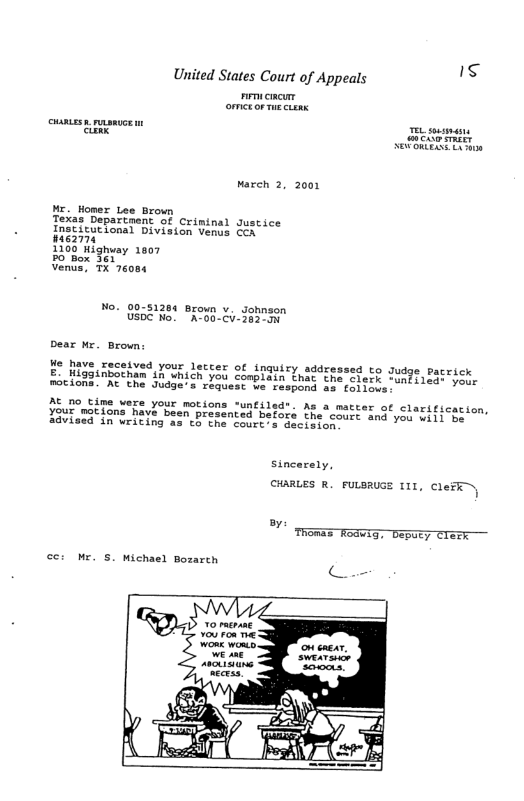 United States Court of Appeals e  warch 2, 2001  ME. Homer Lee Brown Texas Departnent of Criminal Justice Inst{cutional Division venss Con liEon  1360 ilghvay 1007  Venua, TX 76084  No. 00-51264 Brown v. Johnson SD No! “AT60-Ci-303  Dear Mr. Brown:  e have received your letcer of inquiry addressed to Judge pacrick  £ Higaunbotnan ih Unich you conbiain Lac he cerh Toad)SiETACE,  motions. At the Judge’s request ve respond e folings.  AE o time were your motions ‘untiled". As a matter of clarification,  Your mations hava been presented before the coss and you niiiTes advised Sn writing as e the Court s decimion e  Sincarely,  CHARLES R FuLSRUGE 111, CleFE,  oy  ce: Mr. S, michael Bozarch  